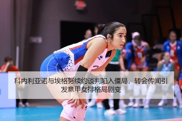 科内利亚诺与埃格努续约谈判陷入僵局，转会传闻引发意甲女排格局剧变