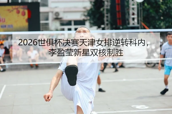 2026世俱杯决赛天津女排逆转科内，李盈莹新星双核制胜
